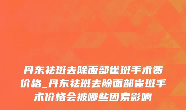丹东祛斑去除面部雀斑手术费价格_丹东祛斑去除面部雀斑手术价格会被哪些因素影响