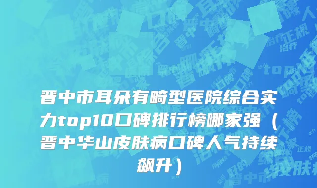 晋中市耳朵有畸型医院综合实力top10口碑排行榜哪家强（晋中华山皮肤病口碑人气持续飙升）