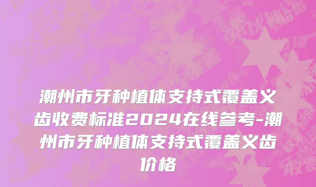 潮州市牙种植体支持式覆盖义齿收费标准2024在线参考-潮州市牙种植体支持式覆盖义齿价格