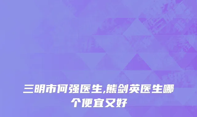 三明市何强医生,熊剑英医生哪个便宜又好