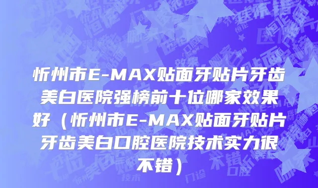 忻州市E-MAX贴面牙贴片牙齿美白医院强榜前十位哪家效果好（忻州市E-MAX贴面牙贴片牙齿美白口腔医院技术实力很不错）