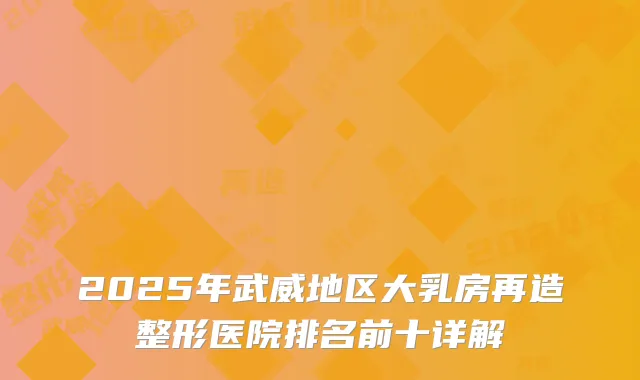 2025年武威地区大乳房再造整形医院排名前十详解
