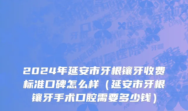 2024年延安市牙根镶牙收费标准口碑怎么样（延安市牙根镶牙手术口腔需要多少钱）