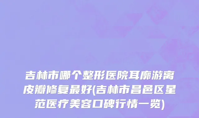 吉林市哪个整形医院耳廓游离皮瓣修复最好(吉林市昌邑区星范医疗美容口碑行情一览)