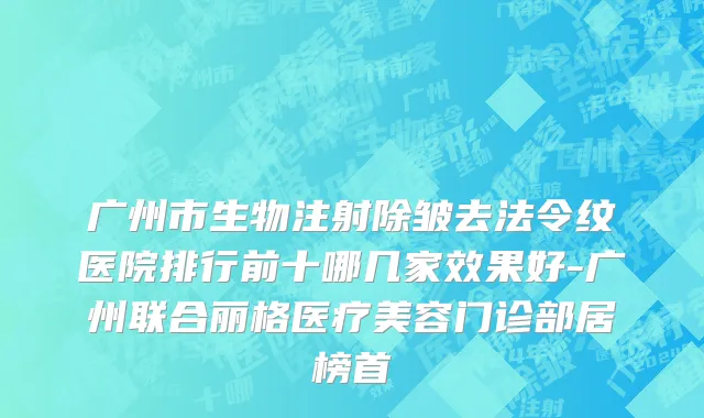 广州市生物注射除皱去法令纹医院排行前十哪几家效果好-广州联合丽格医疗美容门诊部居榜首