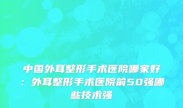 中国外耳整形手术医院哪家好：外耳整形手术医院前50强哪些技术强