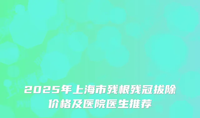 2025年上海市残根残冠拔除价格及医院医生推荐