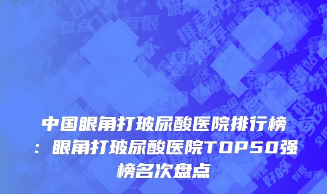 中国眼角打玻尿酸医院排行榜：眼角打玻尿酸医院TOP50强榜名次盘点