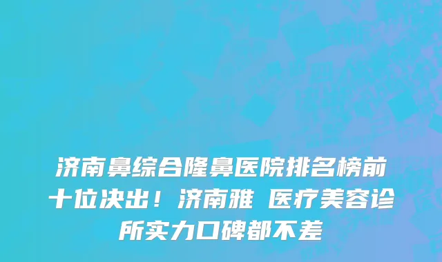 济南鼻综合隆鼻医院排名榜前十位决出!济南雅偲医疗美容诊所实力口碑都不差