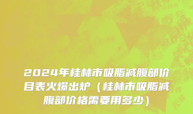 2024年桂林市吸脂减腹部价目表火爆出炉（桂林市吸脂减腹部价格需要用多少）