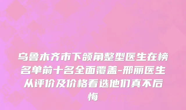 乌鲁木齐市下颌角整型医生在榜名单前十名全面覆盖-邢丽医生从评价及价格看选他们真不后悔