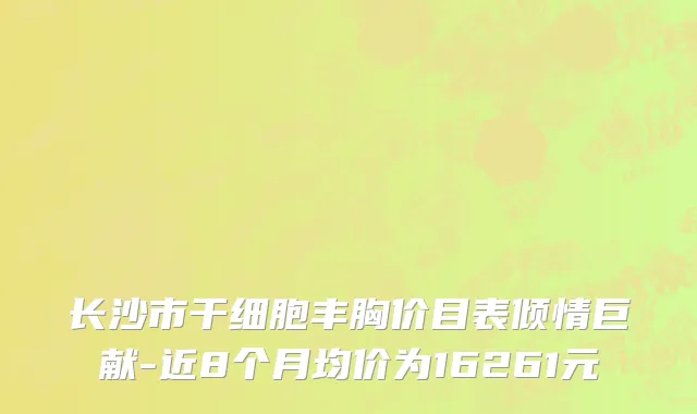 长沙市干细胞丰胸价目表倾情巨献-近8个月均价为16261元