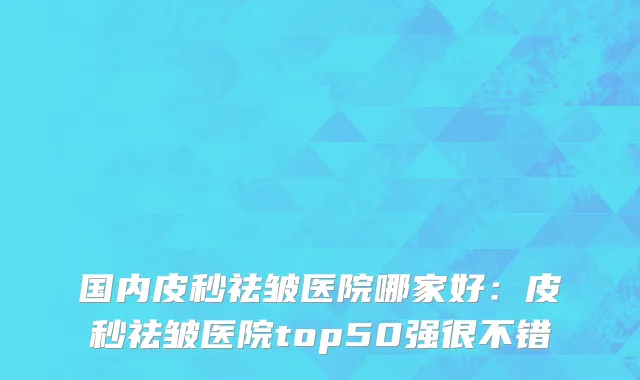 国内皮秒祛皱医院哪家好：皮秒祛皱医院top50强很不错