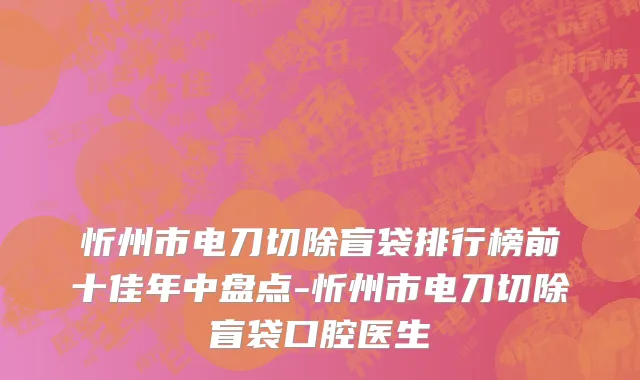 忻州市电刀切除盲袋排行榜前十佳年中盘点-忻州市电刀切除盲袋口腔医生