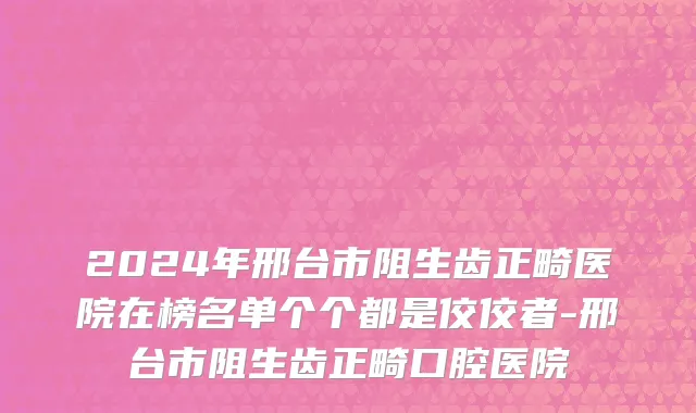 2024年邢台市阻生齿正畸医院在榜名单个个都是佼佼者-邢台市阻生齿正畸口腔医院