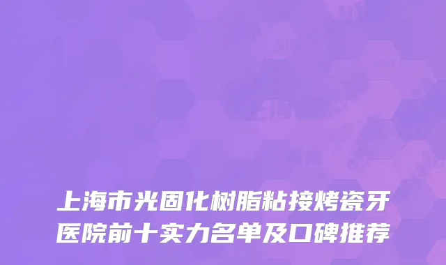 上海市光固化树脂粘接烤瓷牙医院前十实力名单及口碑推荐