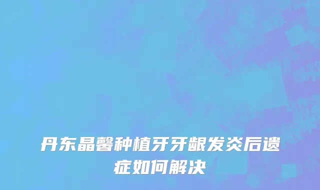 丹东晶馨种植牙牙龈发炎后遗症如何解决
