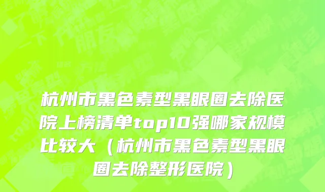 杭州市黑色素型黑眼圈去除医院上榜清单top10强哪家规模比较大（杭州市黑色素型黑眼圈去除整形医院）