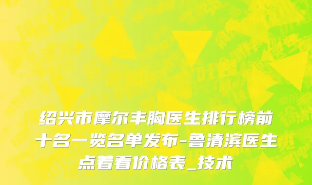 绍兴市摩尔丰胸医生排行榜前十名一览名单发布-鲁清滨医生点着看价格表_技术