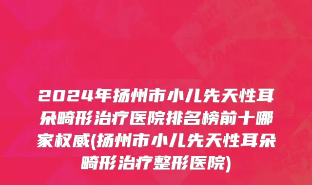 2024年扬州市小儿先天性耳朵畸形治疗医院排名榜前十哪家权威(扬州市小儿先天性耳朵畸形治疗整形医院)
