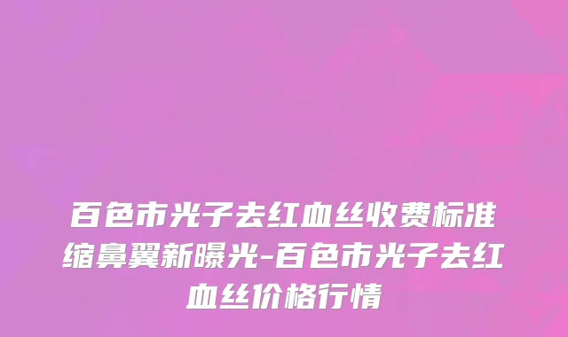百色市光子去红血丝收费标准缩鼻翼新曝光-百色市光子去红血丝价格行情