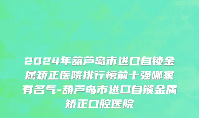 2024年葫芦岛市进口自锁金属矫正医院排行榜前十强哪家有名气-葫芦岛市进口自锁金属矫正口腔医院