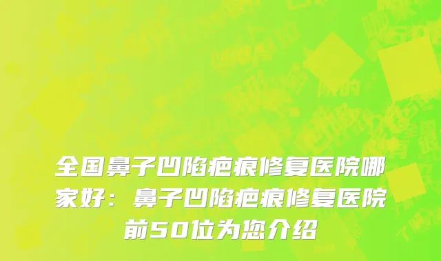 全国鼻子凹陷疤痕修复医院哪家好：鼻子凹陷疤痕修复医院前50位为您介绍
