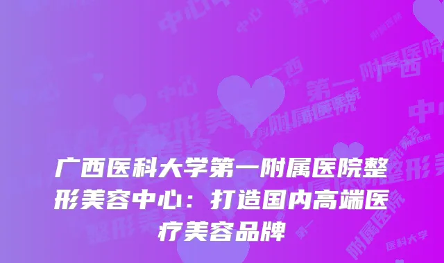 广西医科大学第一附属医院整形美容中心：打造国内高端医疗美容品牌