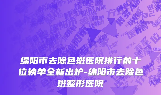 绵阳市去除色斑医院排行前十位榜单全新出炉-绵阳市去除色斑整形医院