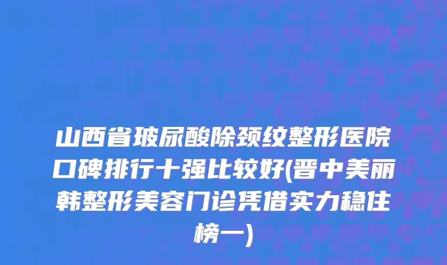 山西省玻尿酸除颈纹整形医院口碑排行十强比较好(晋中美丽韩整形美容门诊凭借实力稳住榜一)