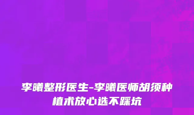 李曦整形医生-李曦医师胡须种植术放心选不踩坑