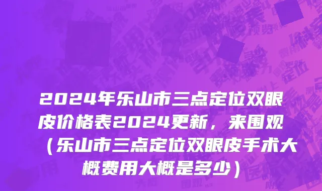 2024年乐山市三点定位双眼皮价格表2024更新，来围观（乐山市三点定位双眼皮手术大概费用大概是多少）