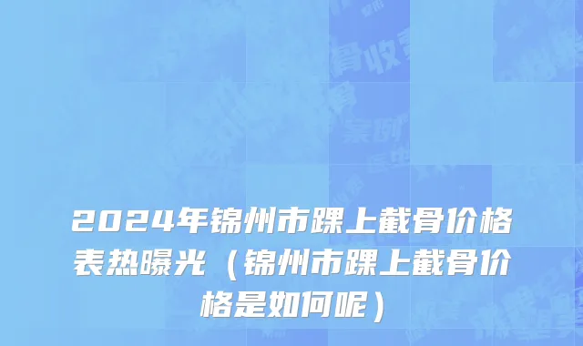 2024年锦州市踝上截骨价格表热曝光（锦州市踝上截骨价格是如何呢）