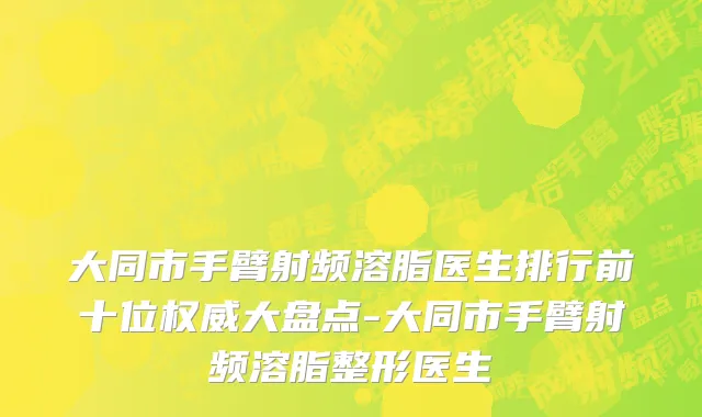 大同市手臂射频溶脂医生排行前十位权威大盘点-大同市手臂射频溶脂整形医生