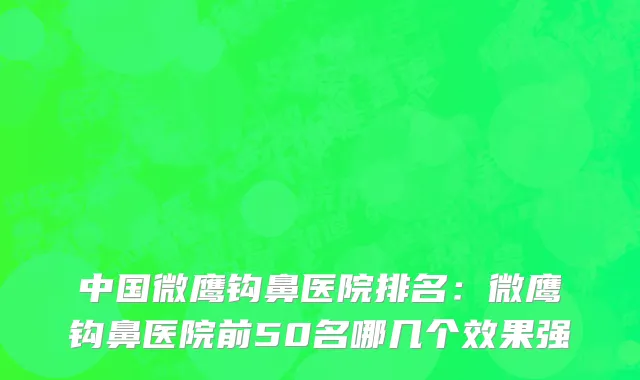 中国微鹰钩鼻医院排名：微鹰钩鼻医院前50名哪几个效果强