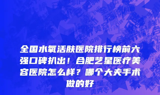 全国水氧活肤医院排行榜前六强口碑扒出！合肥艺星医疗美容医院怎么样？哪个大夫手术做的好