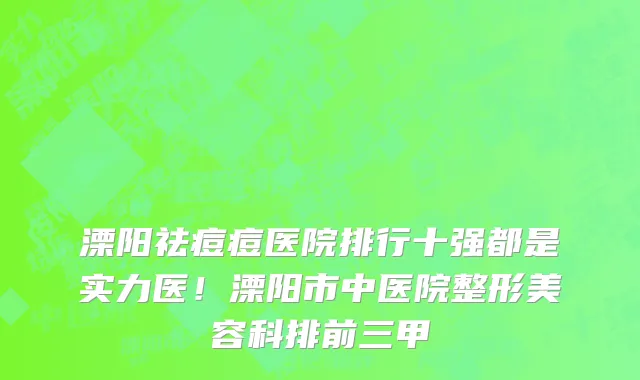 溧阳祛痘痘医院排行十强都是实力医!溧阳市中医院整形美容科排前三甲
