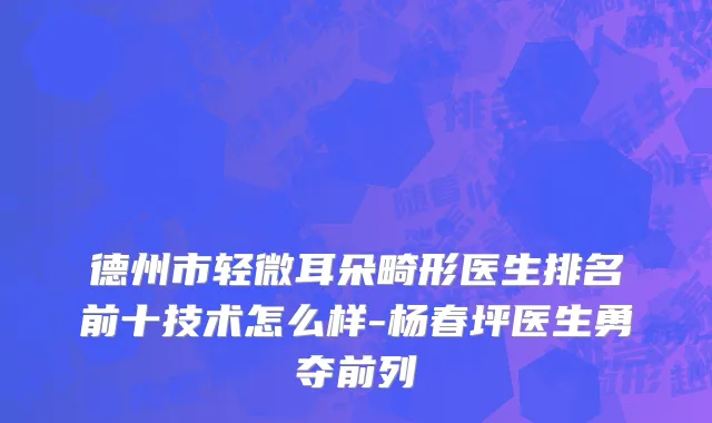 德州市轻微耳朵畸形医生排名前十技术怎么样-杨春坪医生勇夺前列