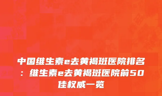 中国维生素e去黄褐斑医院排名：维生素e去黄褐斑医院前50佳权威一览