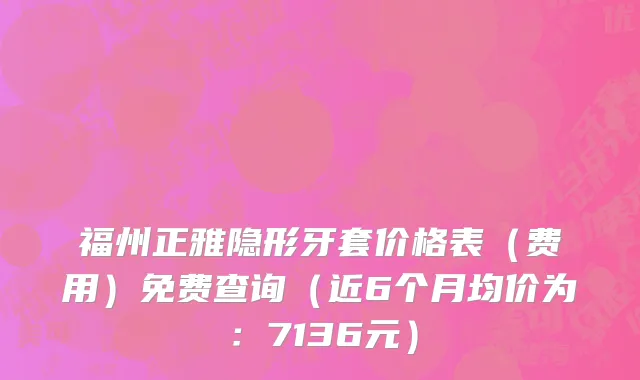 福州正雅隐形牙套价格表(费用)免费查询(近6个月均价为:7136元)
