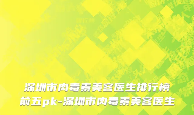 深圳市肉毒素美容医生排行榜前五pk-深圳市肉毒素美容医生