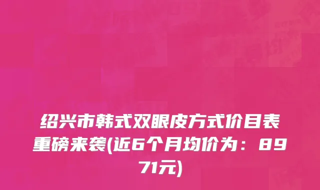绍兴市韩式双眼皮方式价目表重磅来袭(近6个月均价为：8971元)