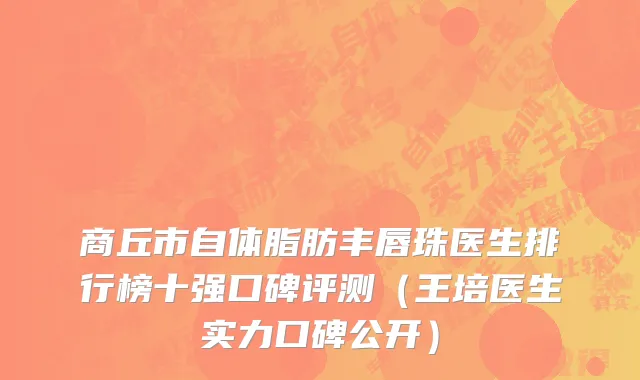 商丘市自体脂肪丰唇珠医生排行榜十强口碑评测（王培医生实力口碑公开）