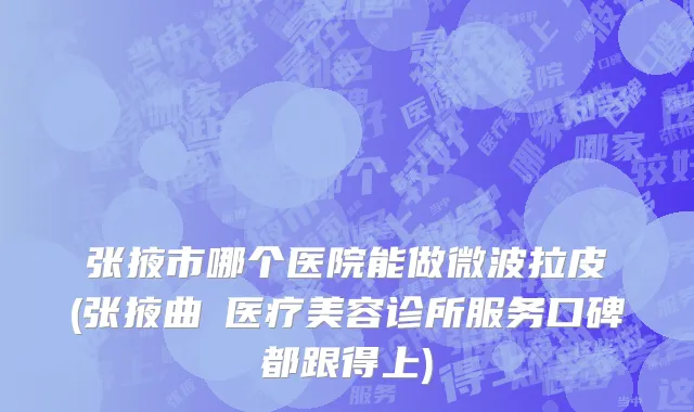 张掖市哪个医院能做微波拉皮(张掖曲媄医疗美容诊所服务口碑都跟得上)