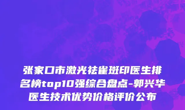 张家口市激光祛雀斑印医生排名榜top10强综合盘点-郭兴华医生技术优势价格评价公布