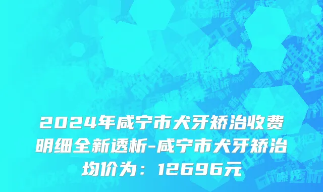 2024年咸宁市犬牙矫治收费明细全新透析-咸宁市犬牙矫治均价为：12696元