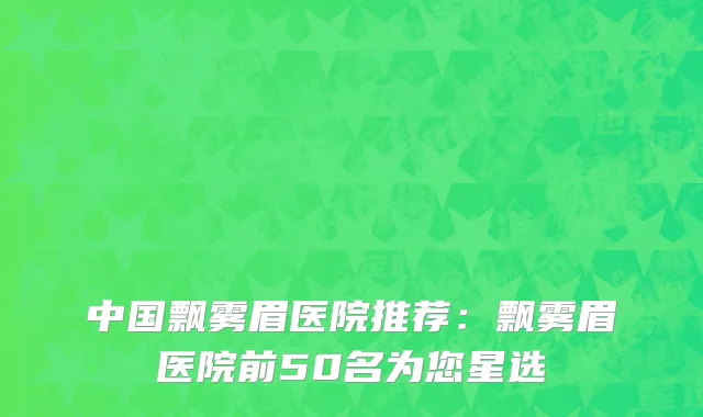 中国飘雾眉医院推荐：飘雾眉医院前50名为您星选