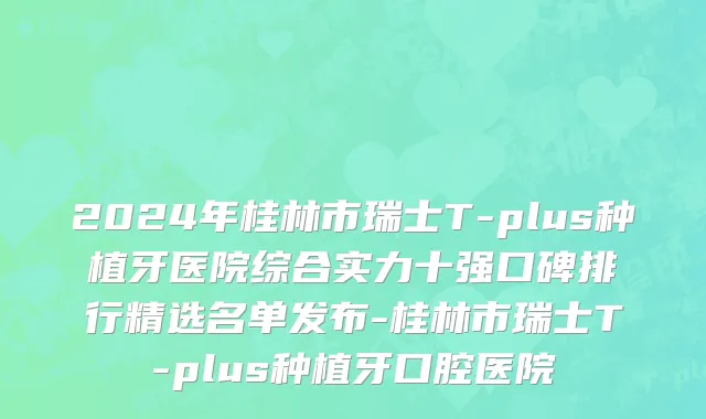 2024年桂林市瑞士T-plus种植牙医院综合实力十强口碑排行精选名单发布-桂林市瑞士T-plus种植牙口腔医院