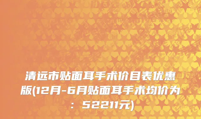 清远市贴面耳手术价目表优惠版(12月-6月贴面耳手术均价为：52211元)