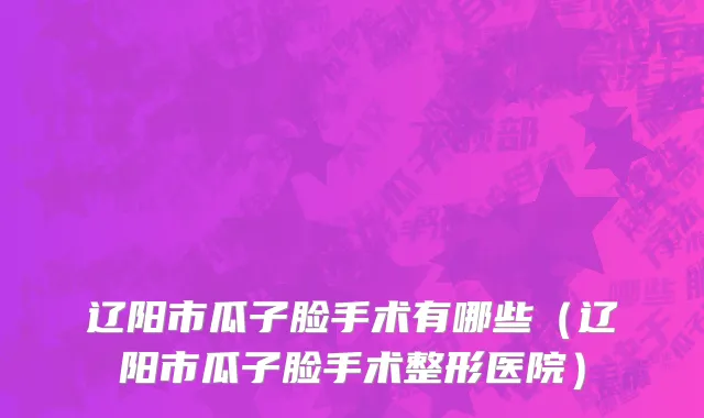 辽阳市瓜子脸手术有哪些（辽阳市瓜子脸手术整形医院）
